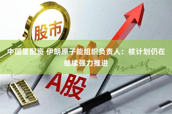 中国星配资 伊朗原子能组织负责人：核计划仍在继续强力推进