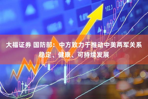 大福证券 国防部：中方致力于推动中美两军关系稳定、健康、可持续发展