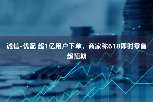 诚信-优配 超1亿用户下单，商家称618即时零售超预期