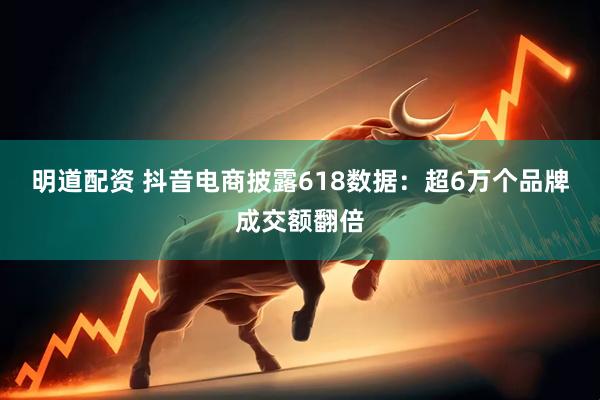 明道配资 抖音电商披露618数据：超6万个品牌成交额翻倍