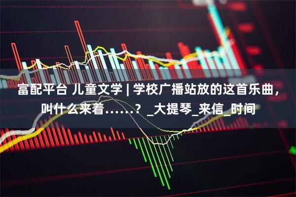 富配平台 儿童文学 | 学校广播站放的这首乐曲，叫什么来着……？_大提琴_来信_时间