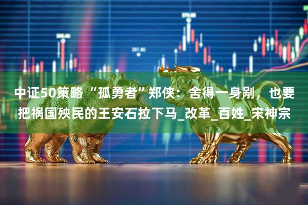 中证50策略 “孤勇者”郑侠：舍得一身剐，也要把祸国殃民的王安石拉下马_改革_百姓_宋神宗