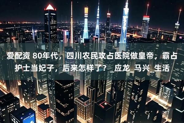 爱配资 80年代，四川农民攻占医院做皇帝，霸占护士当妃子，后来怎样了？_应龙_马兴_生活