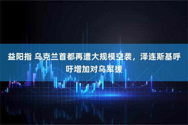 益阳指 乌克兰首都再遭大规模空袭，泽连斯基呼吁增加对乌军援