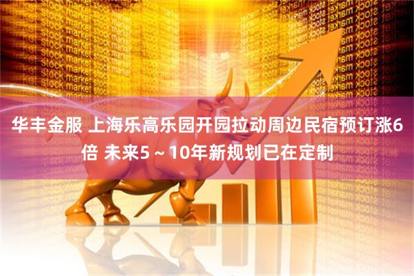 华丰金服 上海乐高乐园开园拉动周边民宿预订涨6倍 未来5～10年新规划已在定制