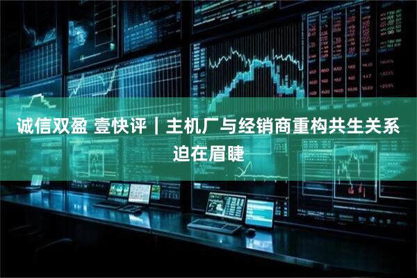 诚信双盈 壹快评｜主机厂与经销商重构共生关系迫在眉睫