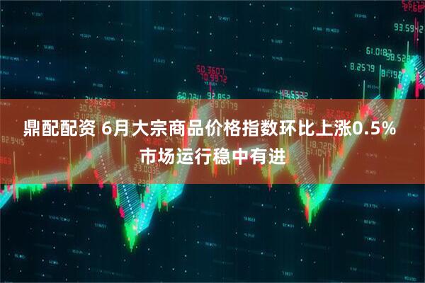 鼎配配资 6月大宗商品价格指数环比上涨0.5% 市场运行稳中有进