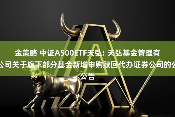 金策略 中证A500ETF天弘: 天弘基金管理有限公司关于旗下部分基金新增申购赎回代办证券公司的公告