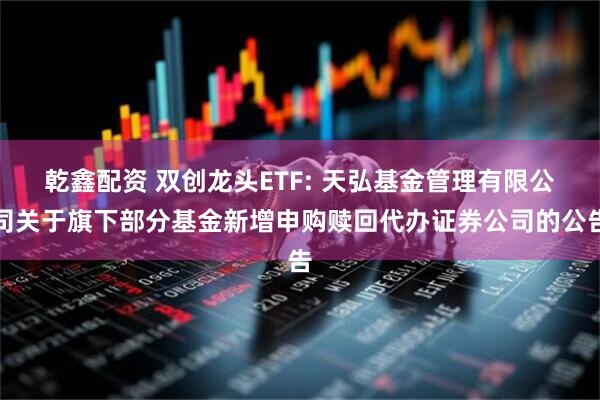 乾鑫配资 双创龙头ETF: 天弘基金管理有限公司关于旗下部分基金新增申购赎回代办证券公司的公告