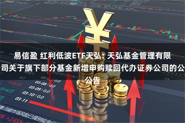 易信盈 红利低波ETF天弘: 天弘基金管理有限公司关于旗下部分基金新增申购赎回代办证券公司的公告