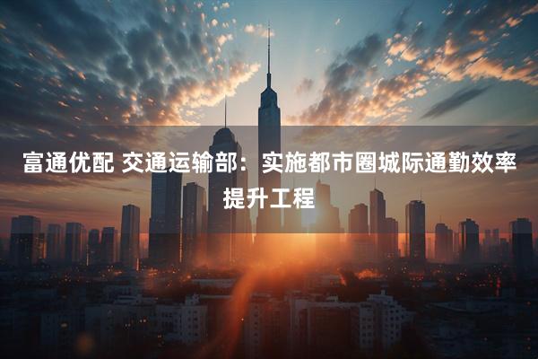 富通优配 交通运输部：实施都市圈城际通勤效率提升工程