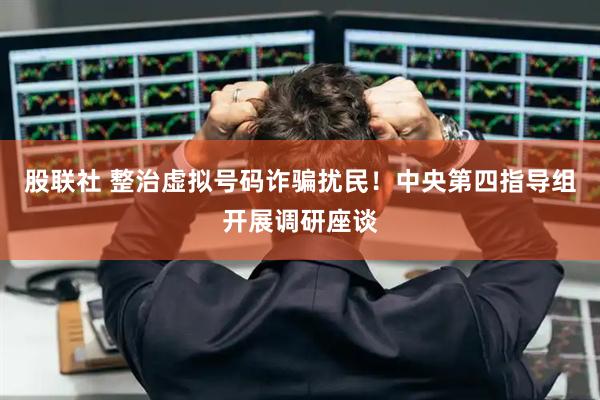股联社 整治虚拟号码诈骗扰民！中央第四指导组开展调研座谈