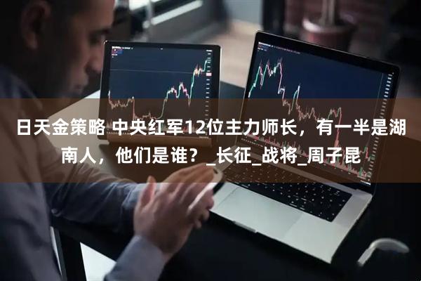 日天金策略 中央红军12位主力师长，有一半是湖南人，他们是谁？_长征_战将_周子昆