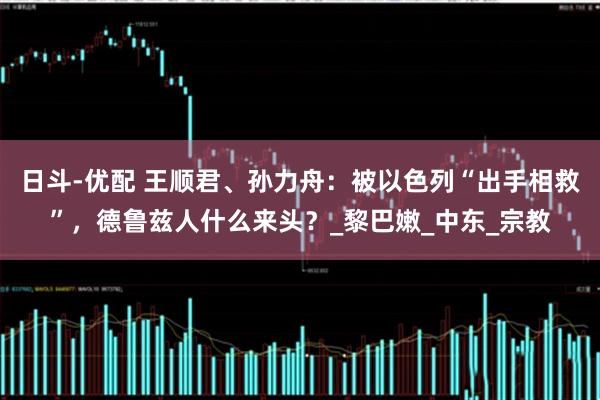 日斗-优配 王顺君、孙力舟：被以色列“出手相救”，德鲁兹人什么来头？_黎巴嫩_中东_宗教