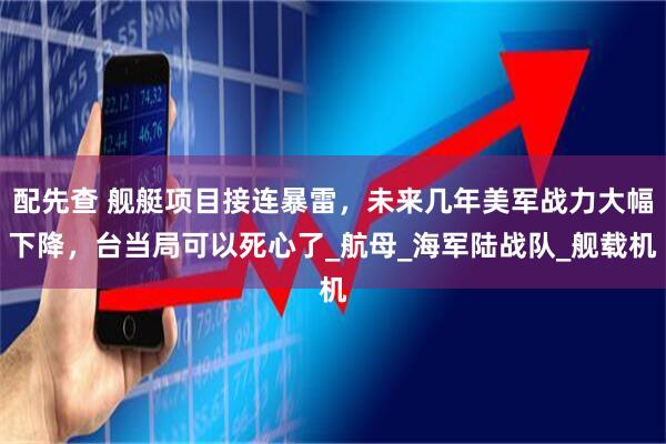 配先查 舰艇项目接连暴雷，未来几年美军战力大幅下降，台当局可以死心了_航母_海军陆战队_舰载机