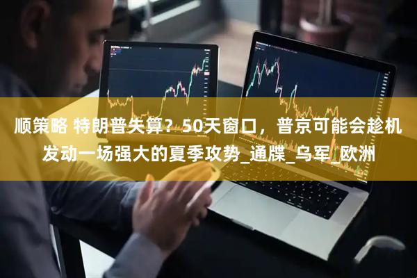顺策略 特朗普失算？50天窗口，普京可能会趁机发动一场强大的夏季攻势_通牒_乌军_欧洲