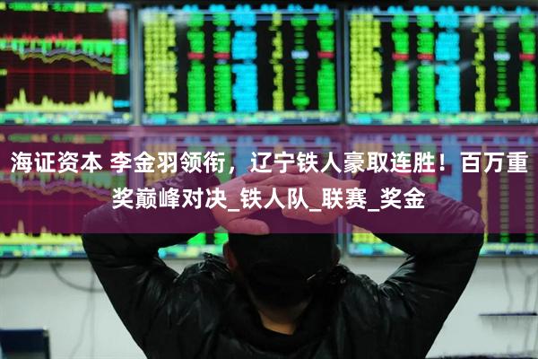 海证资本 李金羽领衔，辽宁铁人豪取连胜！百万重奖巅峰对决_铁人队_联赛_奖金