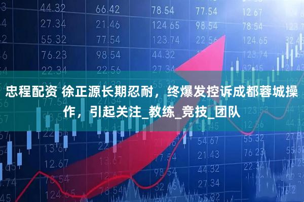 忠程配资 徐正源长期忍耐，终爆发控诉成都蓉城操作，引起关注_教练_竞技_团队