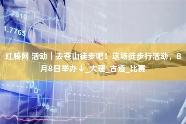 红腾网 活动｜去苍山徒步吧！这场徒步行活动，8月8日举办↓_大理_古道_比赛