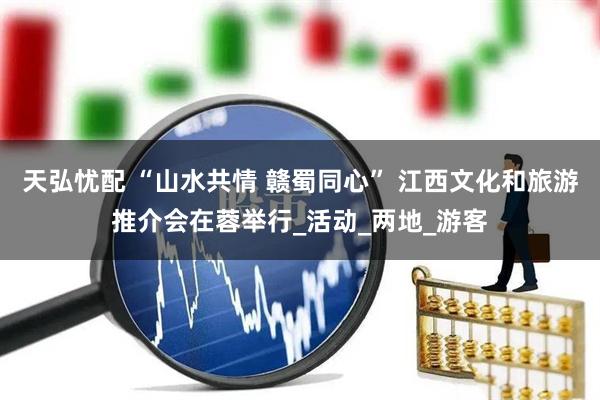 天弘忧配 “山水共情 赣蜀同心” 江西文化和旅游推介会在蓉举行_活动_两地_游客