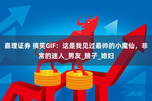 嘉理证券 搞笑GIF：这是我见过最帅的小魔仙，非常的迷人_男友_膀子_媳妇