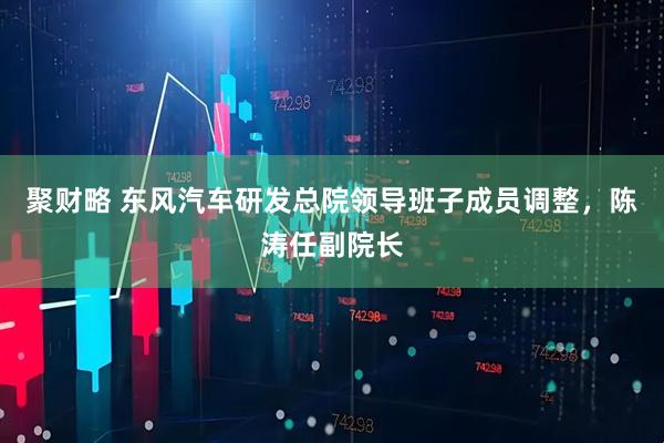 聚财略 东风汽车研发总院领导班子成员调整，陈涛任副院长