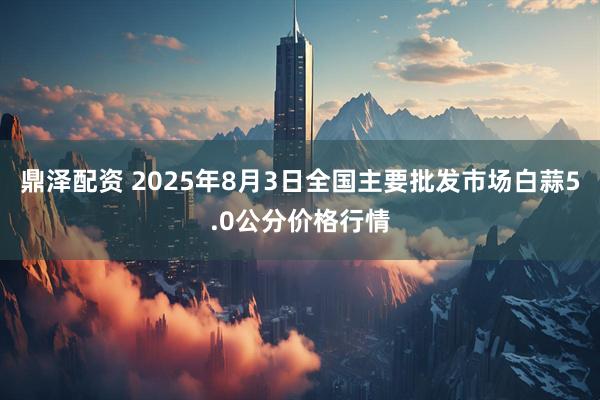 鼎泽配资 2025年8月3日全国主要批发市场白蒜5.0公分价格行情
