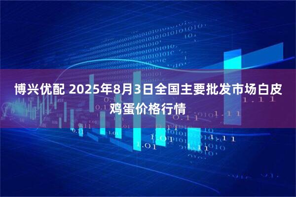 博兴优配 2025年8月3日全国主要批发市场白皮鸡蛋价格行情